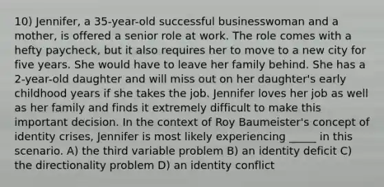 10) Jennifer, a 35-year-old successful businesswoman and a mother, is offered a senior role at work. The role comes with a hefty paycheck, but it also requires her to move to a new city for five years. She would have to leave her family behind. She has a 2-year-old daughter and will miss out on her daughter's early childhood years if she takes the job. Jennifer loves her job as well as her family and finds it extremely difficult to make this important decision. In the context of Roy Baumeister's concept of identity crises, Jennifer is most likely experiencing _____ in this scenario. A) the third variable problem B) an identity deficit C) the directionality problem D) an identity conflict