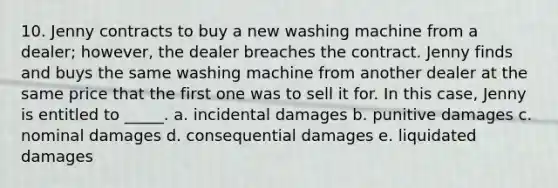 10. Jenny contracts to buy a new washing machine from a dealer; however, the dealer breaches the contract. Jenny finds and buys the same washing machine from another dealer at the same price that the first one was to sell it for. In this case, Jenny is entitled to _____. a. incidental damages b. punitive damages c. nominal damages d. consequential damages e. liquidated damages