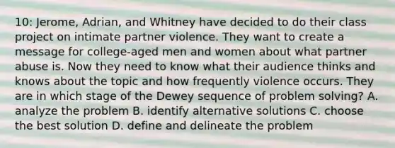 10: Jerome, Adrian, and Whitney have decided to do their class project on intimate partner violence. They want to create a message for college-aged men and women about what partner abuse is. Now they need to know what their audience thinks and knows about the topic and how frequently violence occurs. They are in which stage of the Dewey sequence of problem solving? A. analyze the problem B. identify alternative solutions C. choose the best solution D. define and delineate the problem