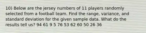 10) Below are the jersey numbers of 11 players randomly selected from a football team. Find the​ range, variance, and standard deviation for the given sample data. What do the results tell​ us? 94 61 9 5 76 53 62 60 50 26 36