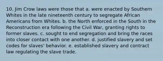 10. Jim Crow laws were those that a. were enacted by Southern Whites in the late nineteenth century to segregate African Americans from Whites. b. the North enforced in the South in the Reconstruction era following the Civil War, granting rights to former slaves. c. sought to end segregation and bring the races into closer contact with one another. d. justified slavery and set codes for slaves' behavior. e. established slavery and contract law regulating the slave trade.