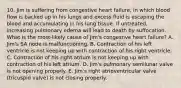 10. Jim is suffering from congestive heart failure, in which blood flow is backed up in his lungs and excess fluid is escaping the blood and accumulating in his lung tissue. If untreated, increasing pulmonary edema will lead to death by suffocation. What is the most-likely cause of Jim's congestive heart failure? A. Jim's SA node is malfunctioning. B. Contraction of his left ventricle is not keeping up with contraction of his right ventricle. C. Contraction of his right atrium is not keeping up with contraction of his left atrium. D. Jim's pulmonary semilunar valve is not opening properly. E. Jim's right atrioventricular valve (tricuspid valve) is not closing properly.