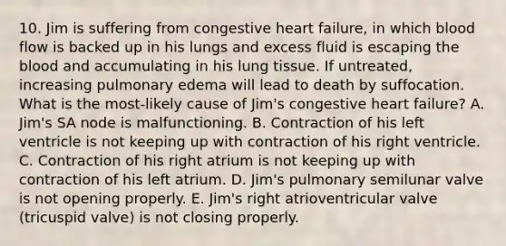 10. Jim is suffering from congestive heart failure, in which blood flow is backed up in his lungs and excess fluid is escaping the blood and accumulating in his lung tissue. If untreated, increasing pulmonary edema will lead to death by suffocation. What is the most-likely cause of Jim's congestive heart failure? A. Jim's SA node is malfunctioning. B. Contraction of his left ventricle is not keeping up with contraction of his right ventricle. C. Contraction of his right atrium is not keeping up with contraction of his left atrium. D. Jim's pulmonary semilunar valve is not opening properly. E. Jim's right atrioventricular valve (tricuspid valve) is not closing properly.