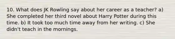 10. What does JK Rowling say about her career as a teacher? a) She completed her third novel about Harry Potter during this time. b) It took too much time away from her writing. c) She didn't teach in the mornings.