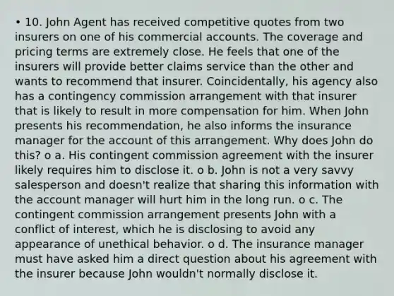 • 10. John Agent has received competitive quotes from two insurers on one of his commercial accounts. The coverage and pricing terms are extremely close. He feels that one of the insurers will provide better claims service than the other and wants to recommend that insurer. Coincidentally, his agency also has a contingency commission arrangement with that insurer that is likely to result in more compensation for him. When John presents his recommendation, he also informs the insurance manager for the account of this arrangement. Why does John do this? o a. His contingent commission agreement with the insurer likely requires him to disclose it. o b. John is not a very savvy salesperson and doesn't realize that sharing this information with the account manager will hurt him in the long run. o c. The contingent commission arrangement presents John with a conflict of interest, which he is disclosing to avoid any appearance of unethical behavior. o d. The insurance manager must have asked him a direct question about his agreement with the insurer because John wouldn't normally disclose it.