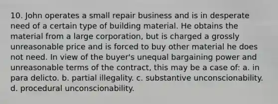 10. John operates a small repair business and is in desperate need of a certain type of building material. He obtains the material from a large corporation, but is charged a grossly unreasonable price and is forced to buy other material he does not need. In view of the buyer's unequal bargaining power and unreasonable terms of the contract, this may be a case of: a. in para delicto. b. partial illegality. c. substantive unconscionability. d. procedural unconscionability.