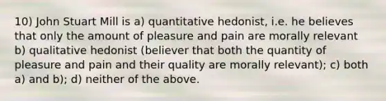 10) John Stuart Mill is a) quantitative hedonist, i.e. he believes that only the amount of pleasure and pain are morally relevant b) qualitative hedonist (believer that both the quantity of pleasure and pain and their quality are morally relevant); c) both a) and b); d) neither of the above.