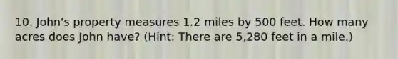 10. John's property measures 1.2 miles by 500 feet. How many acres does John have? (Hint: There are 5,280 feet in a mile.)