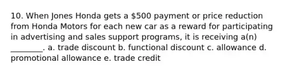 10. When Jones Honda gets a 500 payment or price reduction from Honda Motors for each new car as a reward for participating in advertising and sales support programs, it is receiving a(n) ________. a. trade discount b. functional discount c. allowance d. promotional allowance e. trade credit