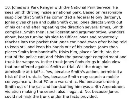 10. Jones is a Park Ranger with the National Park Service. He sees Smith driving inside a national park. Based on reasonable suspicion that Smith has committed a federal felony (larceny), Jones gives chase and pulls Smith over. Jones directs Smith out of his car and after repeating the direction several times, Smith complies. Smith then is belligerent and argumentative, wanders about, keeps turning his side to Officer Jones and repeatedly reaches into the pocket that Jones can't see even after being told to keep still and keep his hands out of his pocket. Jones then places Smith into handcuffs, frisks him, places Smith into the rear of the police car, and frisks the passenger compartment and trunk for weapons. In the trunk Jones finds drugs in plain view that are offered against Smith at trial. Will the drugs be admissible at trial? a. Yes, because Smith's actions permitted a frisk of the trunk. b. Yes, because Smith may search a mobile conveyance without PC or a warrant. c. No, because ordering Smith out of the car and handcuffing him was a 4th Amendment violation making the search also illegal. d. No, because Jones could not frisk the trunk under the facts provided.