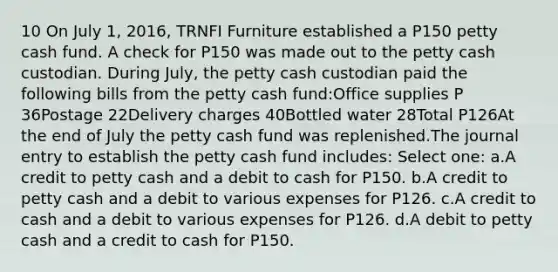 10 On July 1, 2016, TRNFI Furniture established a P150 petty cash fund. A check for P150 was made out to the petty cash custodian. During July, the petty cash custodian paid the following bills from the petty cash fund:Office supplies P 36Postage 22Delivery charges 40Bottled water 28Total P126At the end of July the petty cash fund was replenished.The journal entry to establish the petty cash fund includes: Select one: a.A credit to petty cash and a debit to cash for P150. b.A credit to petty cash and a debit to various expenses for P126. c.A credit to cash and a debit to various expenses for P126. d.A debit to petty cash and a credit to cash for P150.