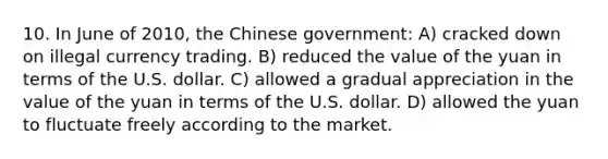 10. In June of 2010, the Chinese government: A) cracked down on illegal currency trading. B) reduced the value of the yuan in terms of the U.S. dollar. C) allowed a gradual appreciation in the value of the yuan in terms of the U.S. dollar. D) allowed the yuan to fluctuate freely according to the market.