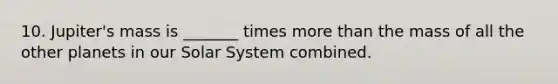 10. Jupiter's mass is _______ times more than the mass of all the other planets in our Solar System combined.