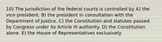 10) The jurisdiction of the federal courts is controlled by A) the vice president. B) the president in consultation with the Department of Justice. C) the Constitution and statutes passed by Congress under its Article III authority. D) the Constitution alone. E) the House of Representatives exclusively