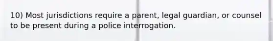 10) Most jurisdictions require a parent, legal guardian, or counsel to be present during a police interrogation.