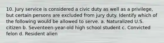 10. Jury service is considered a civic duty as well as a privilege, but certain persons are excluded from jury duty. Identify which of the following would be allowed to serve. a. Naturalized U.S. citizen b. Seventeen-year-old high school student c. Convicted felon d. Resident alien