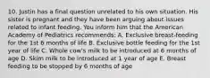 10. Justin has a final question unrelated to his own situation. His sister is pregnant and they have been arguing about issues related to infant feeding. You inform him that the American Academy of Pediatrics recommends: A. Exclusive breast-feeding for the 1st 6 months of life B. Exclusive bottle feeding for the 1st year of life C. Whole cow's milk to be introduced at 6 months of age D. Skim milk to be introduced at 1 year of age E. Breast feeding to be stopped by 6 months of age