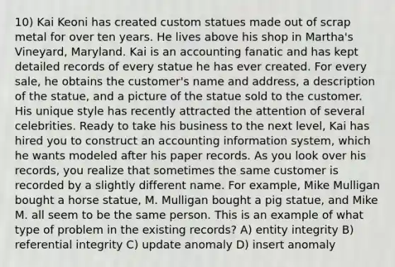 10) Kai Keoni has created custom statues made out of scrap metal for over ten years. He lives above his shop in Martha's Vineyard, Maryland. Kai is an accounting fanatic and has kept detailed records of every statue he has ever created. For every sale, he obtains the customer's name and address, a description of the statue, and a picture of the statue sold to the customer. His unique style has recently attracted the attention of several celebrities. Ready to take his business to the next level, Kai has hired you to construct an accounting information system, which he wants modeled after his paper records. As you look over his records, you realize that sometimes the same customer is recorded by a slightly different name. For example, Mike Mulligan bought a horse statue, M. Mulligan bought a pig statue, and Mike M. all seem to be the same person. This is an example of what type of problem in the existing records? A) entity integrity B) referential integrity C) update anomaly D) insert anomaly