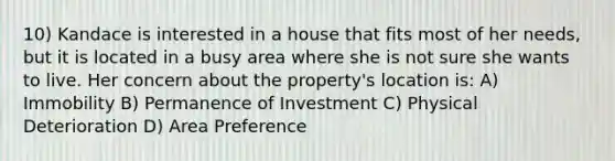 10) Kandace is interested in a house that fits most of her needs, but it is located in a busy area where she is not sure she wants to live. Her concern about the property's location is: A) Immobility B) Permanence of Investment C) Physical Deterioration D) Area Preference