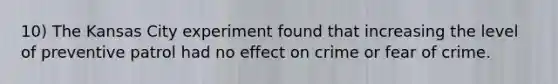 10) The Kansas City experiment found that increasing the level of preventive patrol had no effect on crime or fear of crime.