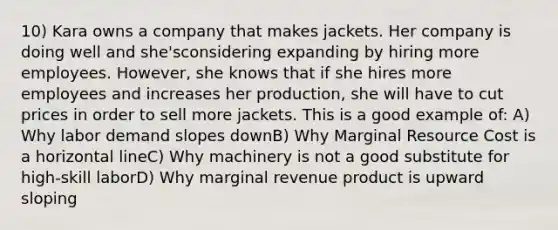 10) Kara owns a company that makes jackets. Her company is doing well and she'sconsidering expanding by hiring more employees. However, she knows that if she hires more employees and increases her production, she will have to cut prices in order to sell more jackets. This is a good example of: A) Why labor demand slopes downB) Why Marginal Resource Cost is a horizontal lineC) Why machinery is not a good substitute for high-skill laborD) Why marginal revenue product is upward sloping