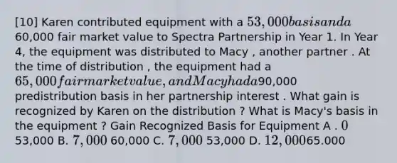 [10] Karen contributed equipment with a 53,000 basis and a60,000 fair market value to Spectra Partnership in Year 1. In Year 4, the equipment was distributed to Macy , another partner . At the time of distribution , the equipment had a 65,000 fair market value , and Macy had a90,000 predistribution basis in her partnership interest . What gain is recognized by Karen on the distribution ? What is Macy's basis in the equipment ? Gain Recognized Basis for Equipment A . 0 53,000 B. 7,000 60,000 C. 7,000 53,000 D. 12,00065.000