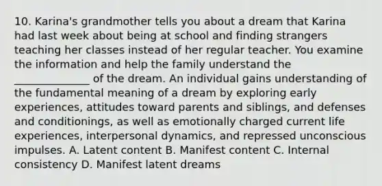 10. Karina's grandmother tells you about a dream that Karina had last week about being at school and finding strangers teaching her classes instead of her regular teacher. You examine the information and help the family understand the ______________ of the dream. An individual gains understanding of the fundamental meaning of a dream by exploring early experiences, attitudes toward parents and siblings, and defenses and conditionings, as well as emotionally charged current life experiences, interpersonal dynamics, and repressed unconscious impulses. A. Latent content B. Manifest content C. Internal consistency D. Manifest latent dreams