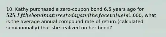 10. Kathy purchased a zero-coupon bond 6.5 years ago for 525. If the bond matures today and the face value is1,000, what is the average annual compound rate of return (calculated semiannually) that she realized on her bond?