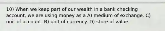 10) When we keep part of our wealth in a bank checking account, we are using money as a A) medium of exchange. C) unit of account. B) unit of currency. D) store of value.