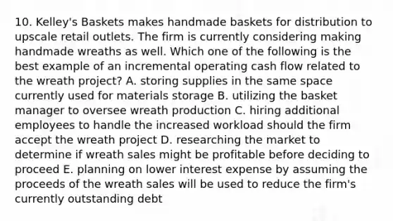 10. Kelley's Baskets makes handmade baskets for distribution to upscale retail outlets. The firm is currently considering making handmade wreaths as well. Which one of the following is the best example of an incremental operating cash flow related to the wreath project? A. storing supplies in the same space currently used for materials storage B. utilizing the basket manager to oversee wreath production C. hiring additional employees to handle the increased workload should the firm accept the wreath project D. researching the market to determine if wreath sales might be profitable before deciding to proceed E. planning on lower interest expense by assuming the proceeds of the wreath sales will be used to reduce the firm's currently outstanding debt