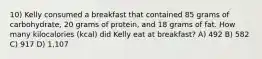 10) Kelly consumed a breakfast that contained 85 grams of carbohydrate, 20 grams of protein, and 18 grams of fat. How many kilocalories (kcal) did Kelly eat at breakfast? A) 492 B) 582 C) 917 D) 1,107