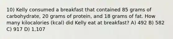 10) Kelly consumed a breakfast that contained 85 grams of carbohydrate, 20 grams of protein, and 18 grams of fat. How many kilocalories (kcal) did Kelly eat at breakfast? A) 492 B) 582 C) 917 D) 1,107