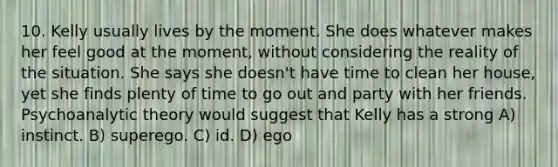 10. Kelly usually lives by the moment. She does whatever makes her feel good at the moment, without considering the reality of the situation. She says she doesn't have time to clean her house, yet she finds plenty of time to go out and party with her friends. Psychoanalytic theory would suggest that Kelly has a strong A) instinct. B) superego. C) id. D) ego