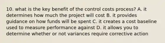 10. what is the key benefit of the control costs process? A. it determines how much the project will cost B. it provides guidance on how funds will be spent C. it creates a cost baseline used to measure performance against D. it allows you to determine whether or not variances require corrective action