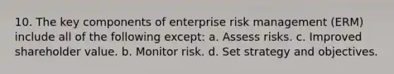 10. The key components of enterprise risk management (ERM) include all of the following except: a. Assess risks. c. Improved shareholder value. b. Monitor risk. d. Set strategy and objectives.