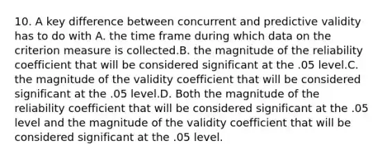 10. A key difference between concurrent and predictive validity has to do with A. the time frame during which data on the criterion measure is collected.B. the magnitude of the reliability coefficient that will be considered significant at the .05 level.C. the magnitude of the validity coefficient that will be considered significant at the .05 level.D. Both the magnitude of the reliability coefficient that will be considered significant at the .05 level and the magnitude of the validity coefficient that will be considered significant at the .05 level.