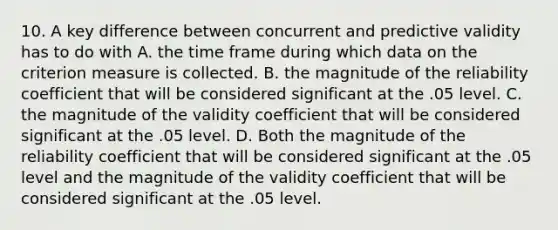 10. A key difference between concurrent and predictive validity has to do with A. the time frame during which data on the criterion measure is collected. B. the magnitude of the reliability coefficient that will be considered significant at the .05 level. C. the magnitude of the validity coefficient that will be considered significant at the .05 level. D. Both the magnitude of the reliability coefficient that will be considered significant at the .05 level and the magnitude of the validity coefficient that will be considered significant at the .05 level.