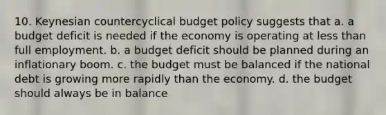 10. Keynesian countercyclical budget policy suggests that a. a budget deficit is needed if the economy is operating at less than full employment. b. a budget deficit should be planned during an inflationary boom. c. the budget must be balanced if the national debt is growing more rapidly than the economy. d. the budget should always be in balance