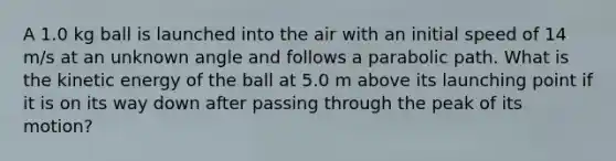 A 1.0 kg ball is launched into the air with an initial speed of 14 m/s at an unknown angle and follows a parabolic path. What is the kinetic energy of the ball at 5.0 m above its launching point if it is on its way down after passing through the peak of its motion?