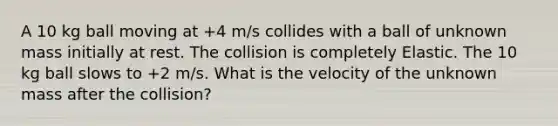 A 10 kg ball moving at +4 m/s collides with a ball of unknown mass initially at rest. The collision is completely Elastic. The 10 kg ball slows to +2 m/s. What is the velocity of the unknown mass after the collision?