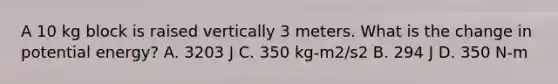 A 10 kg block is raised vertically 3 meters. What is the change in potential energy? A. 3203 J C. 350 kg-m2/s2 B. 294 J D. 350 N-m