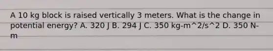 A 10 kg block is raised vertically 3 meters. What is the change in potential energy? A. 320 J B. 294 J C. 350 kg-m^2/s^2 D. 350 N-m