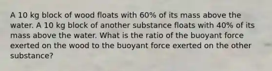 A 10 kg block of wood floats with 60% of its mass above the water. A 10 kg block of another substance floats with 40% of its mass above the water. What is the ratio of the buoyant force exerted on the wood to the buoyant force exerted on the other substance?