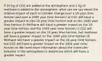 If 10 kg of CO2 are added to the atmosphere and 1 kg of methane is added to the atmosphere, what can we say about the relative impact of each on climate change over a 10 year time horizon and over a 1000 year time horizon? a) CO2 will have a greater impact on the 10 year time horizon and on the 1000 year time horizon b) Methane will have a greater impact on the 10 year time horizon and the 1000 year time horizon c) CO2 will have a greater impact on the 10 year time horizon, but methane will have a greater impact on the 1000 year time horizon d) Methane will have a greater impact on the 10 year time horizon, but CO2 will have a greater impact on the 1000 year time horizon e) We need more information about the molecules' behavior in the atmosphere to determine which will have a greater impact