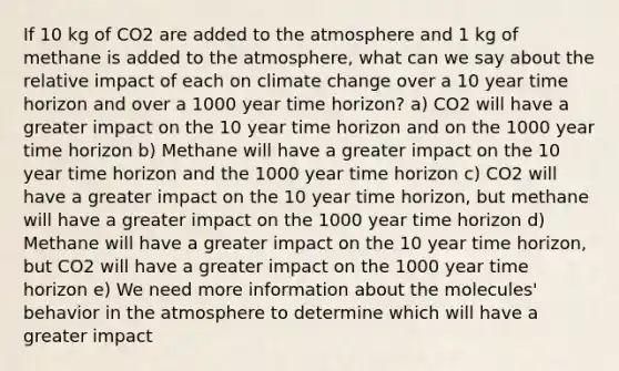 If 10 kg of CO2 are added to the atmosphere and 1 kg of methane is added to the atmosphere, what can we say about the relative impact of each on climate change over a 10 year time horizon and over a 1000 year time horizon? a) CO2 will have a greater impact on the 10 year time horizon and on the 1000 year time horizon b) Methane will have a greater impact on the 10 year time horizon and the 1000 year time horizon c) CO2 will have a greater impact on the 10 year time horizon, but methane will have a greater impact on the 1000 year time horizon d) Methane will have a greater impact on the 10 year time horizon, but CO2 will have a greater impact on the 1000 year time horizon e) We need more information about the molecules' behavior in the atmosphere to determine which will have a greater impact