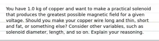 You have 1.0 kg of copper and want to make a practical solenoid that produces the greatest possible magnetic field for a given voltage. Should you make your copper wire long and thin, short and fat, or something else? Consider other variables, such as solenoid diameter, length, and so on. Explain your reasoning.