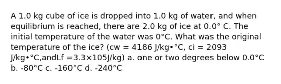 A 1.0 kg cube of ice is dropped into 1.0 kg of water, and when equilibrium is reached, there are 2.0 kg of ice at 0.0° C. The initial temperature of the water was 0°C. What was the original temperature of the ice? (cw = 4186 J/kg•°C, ci = 2093 J/kg•°C,andLf =3.3×105J/kg) a. one or two degrees below 0.0°C b. -80°C c. -160°C d. -240°C