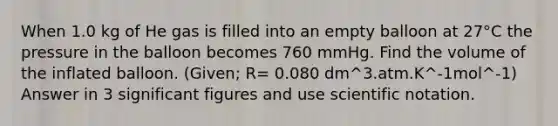 When 1.0 kg of He gas is filled into an empty balloon at 27°C the pressure in the balloon becomes 760 mmHg. Find the volume of the inflated balloon. (Given; R= 0.080 dm^3.atm.K^-1mol^-1) Answer in 3 significant figures and use scientific notation.