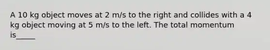 A 10 kg object moves at 2 m/s to the right and collides with a 4 kg object moving at 5 m/s to the left. The total momentum is_____