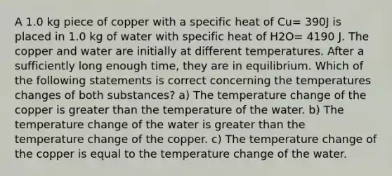 A 1.0 kg piece of copper with a specific heat of Cu= 390J is placed in 1.0 kg of water with specific heat of H2O= 4190 J. The copper and water are initially at different temperatures. After a sufficiently long enough time, they are in equilibrium. Which of the following statements is correct concerning the temperatures changes of both substances? a) The temperature change of the copper is greater than the temperature of the water. b) The temperature change of the water is greater than the temperature change of the copper. c) The temperature change of the copper is equal to the temperature change of the water.